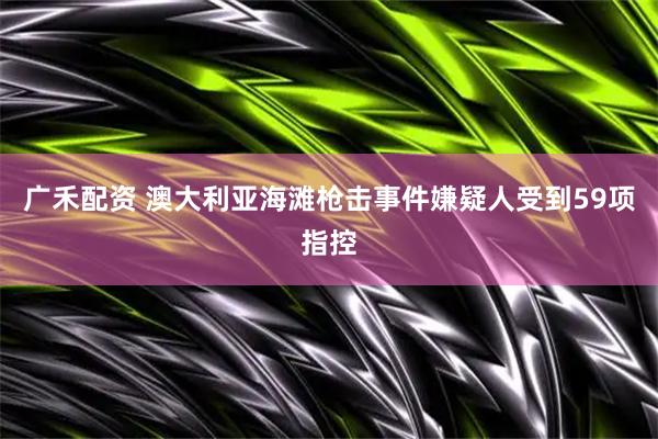 广禾配资 澳大利亚海滩枪击事件嫌疑人受到59项指控