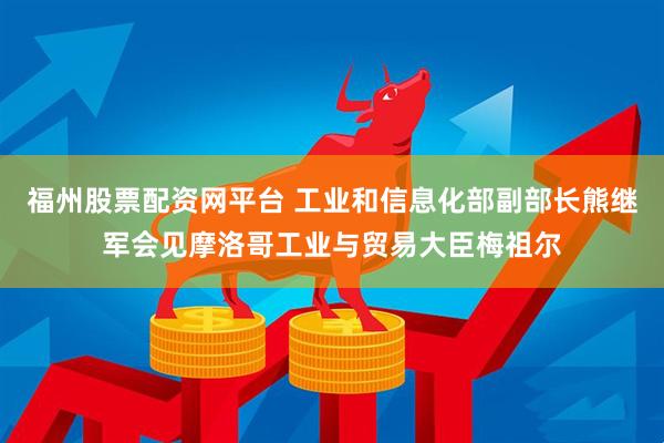 福州股票配资网平台 工业和信息化部副部长熊继军会见摩洛哥工业与贸易大臣梅祖尔