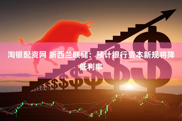 淘银配资网 新西兰联储：预计银行资本新规将降低利率