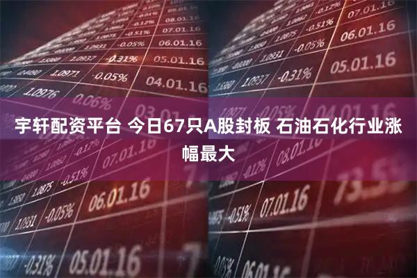 宇轩配资平台 今日67只A股封板 石油石化行业涨幅最大