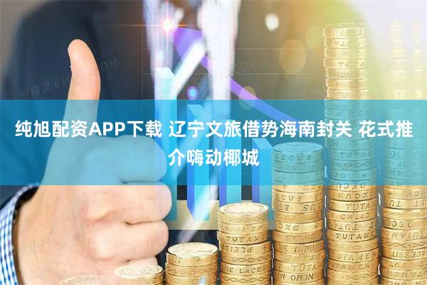 纯旭配资APP下载 辽宁文旅借势海南封关 花式推介嗨动椰城
