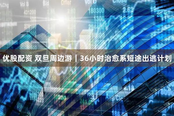 优股配资 双旦周边游｜36小时治愈系短途出逃计划