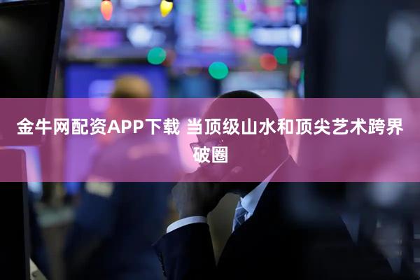 金牛网配资APP下载 当顶级山水和顶尖艺术跨界破圈