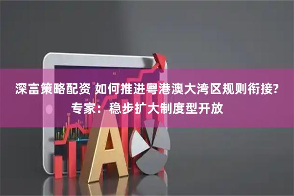 深富策略配资 如何推进粤港澳大湾区规则衔接?专家：稳步扩大制度型开放