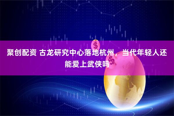 聚创配资 古龙研究中心落地杭州，当代年轻人还能爱上武侠吗