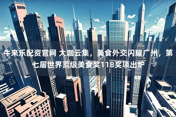 牛来乐配资官网 大咖云集，美食外交闪耀广州，第七届世界顶级美食奖118奖项出炉