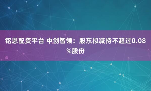 铭恩配资平台 中创智领：股东拟减持不超过0.08%股份