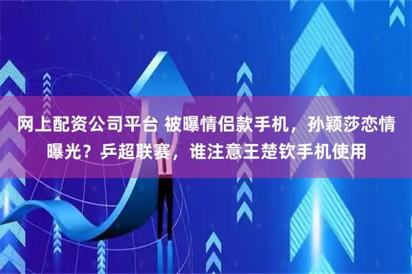 网上配资公司平台 被曝情侣款手机，孙颖莎恋情曝光？乒超联赛，谁注意王楚钦手机使用