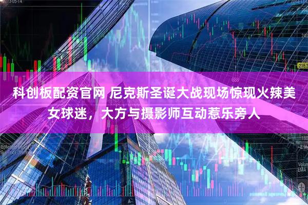 科创板配资官网 尼克斯圣诞大战现场惊现火辣美女球迷，大方与摄影师互动惹乐旁人