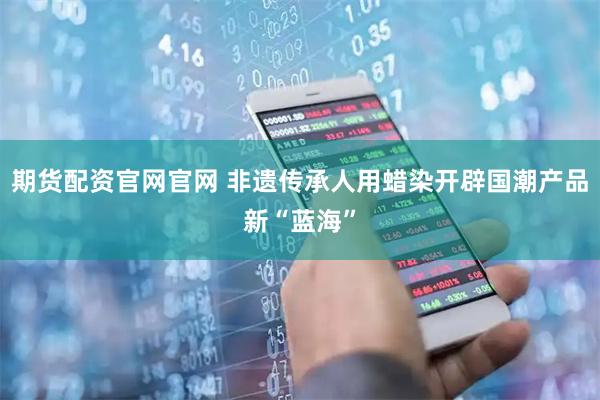 期货配资官网官网 非遗传承人用蜡染开辟国潮产品新“蓝海”