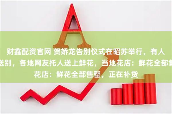 财鑫配资官网 贺娇龙告别仪式在昭苏举行，有人连夜驱车前往送别，各地网友托人送上鲜花，当地花店：鲜花全部售罄，正在补货