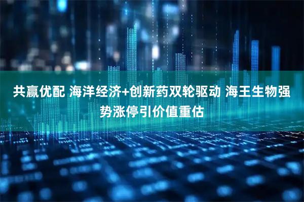 共赢优配 海洋经济+创新药双轮驱动 海王生物强势涨停引价值重估