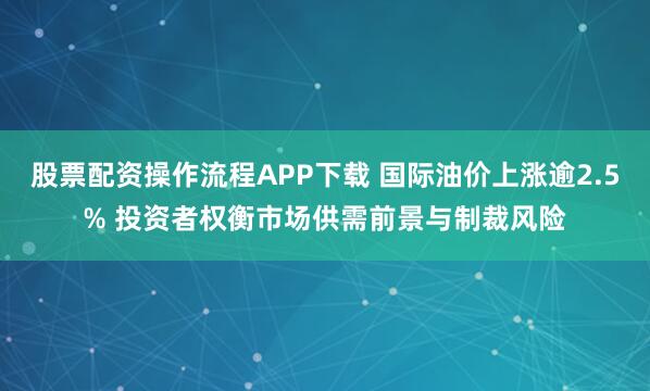 股票配资操作流程APP下载 国际油价上涨逾2.5% 投资者权衡市场供需前景与制裁风险