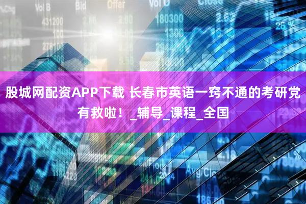 股城网配资APP下载 长春市英语一窍不通的考研党有救啦！_辅导_课程_全国
