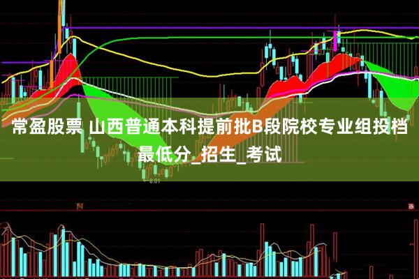 常盈股票 山西普通本科提前批B段院校专业组投档最低分_招生_考试