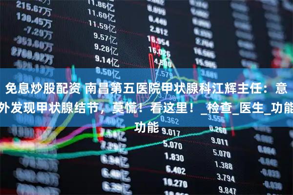 免息炒股配资 南昌第五医院甲状腺科江辉主任：意外发现甲状腺结节，莫慌！看这里！_检查_医生_功能
