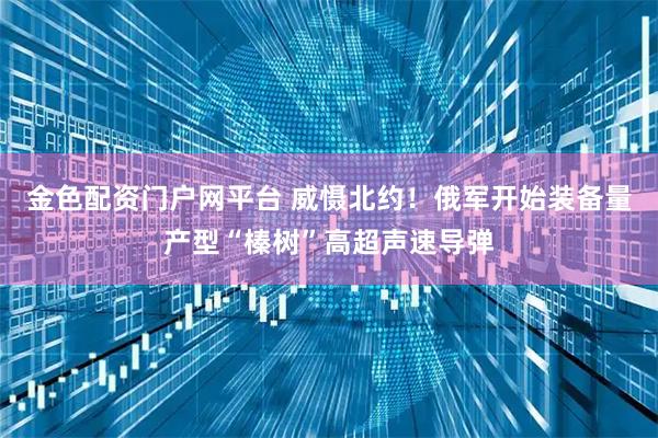 金色配资门户网平台 威慑北约！俄军开始装备量产型“榛树”高超声速导弹