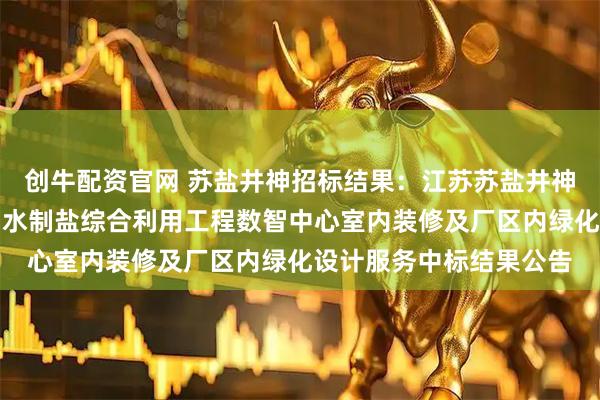 创牛配资官网 苏盐井神招标结果：江苏苏盐井神股份有限公司储气库卤水制盐综合利用工程数智中心室内装修及厂区内绿化设计服务中标结果公告