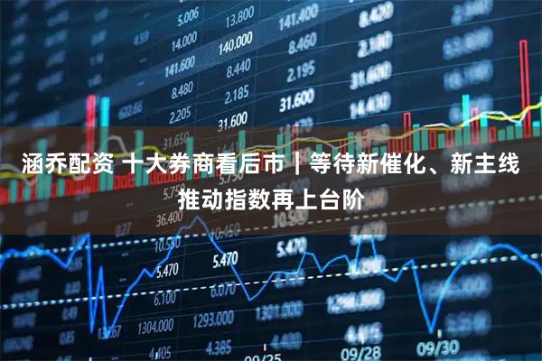涵乔配资 十大券商看后市｜等待新催化、新主线推动指数再上台阶