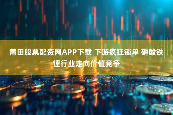 莆田股票配资网APP下载 下游疯狂锁单 磷酸铁锂行业走向价值竞争