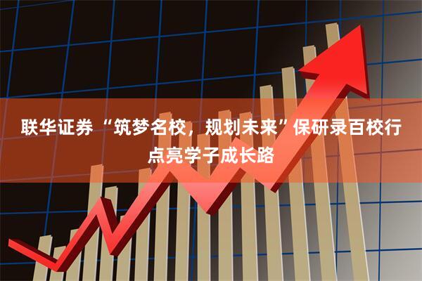 联华证券 “筑梦名校，规划未来”保研录百校行点亮学子成长路