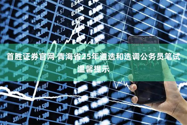 首胜证券官网 青海省25年遴选和选调公务员笔试温馨提示