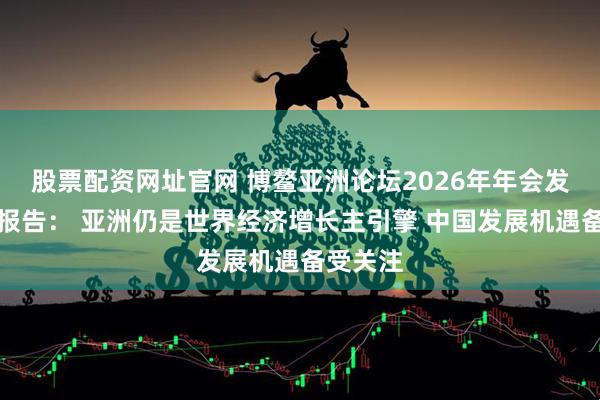 股票配资网址官网 博鳌亚洲论坛2026年年会发布旗舰报告： 亚洲仍是世界经济增长主引擎 中国发展机遇备受关注